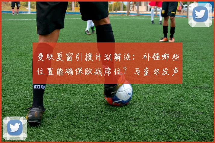 曼联夏窗引援计划解读:补强哪些位置能确保欧战席位?马奎尔发声分析阵容短板