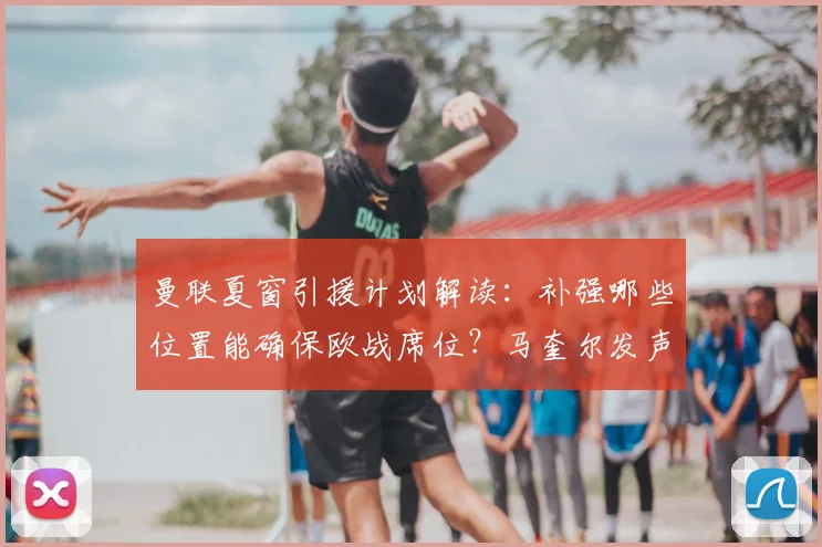 曼联夏窗引援计划解读:补强哪些位置能确保欧战席位?马奎尔发声分析阵容短板