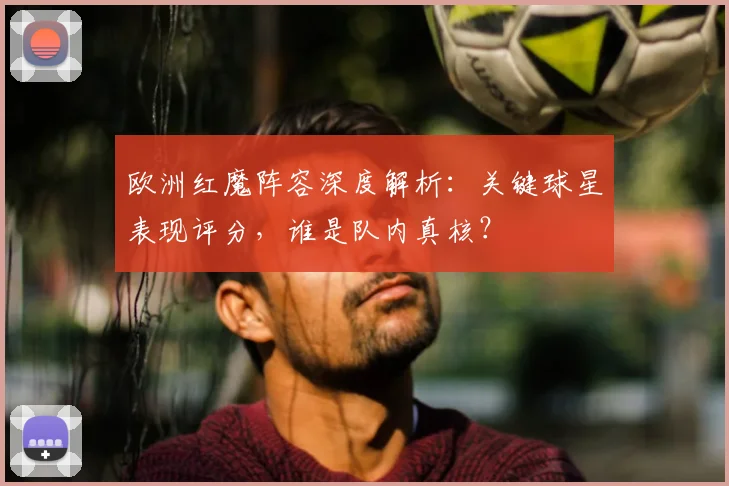 欧洲红魔阵容深度解析:关键球星表现评分,谁是队内真核?