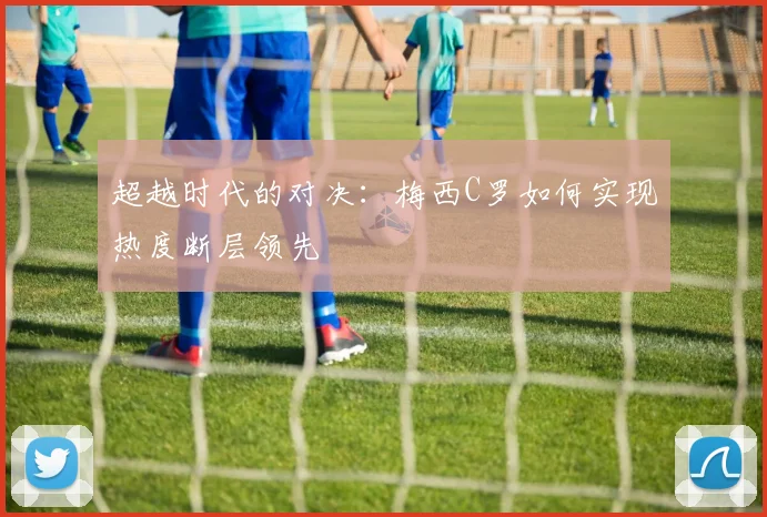 超越时代的对决:梅西C罗如何实现热度断层领先