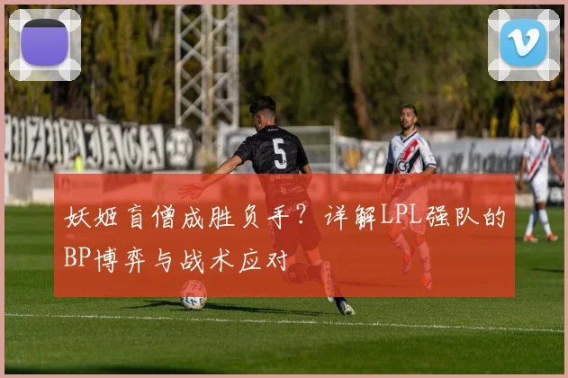 妖姬盲僧成胜负手?详解LPL强队的BP博弈与战术应对