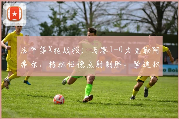 法甲第X轮战报:马赛1-0力克勒阿弗尔,格林伍德点射制胜,紧追积分榜前列