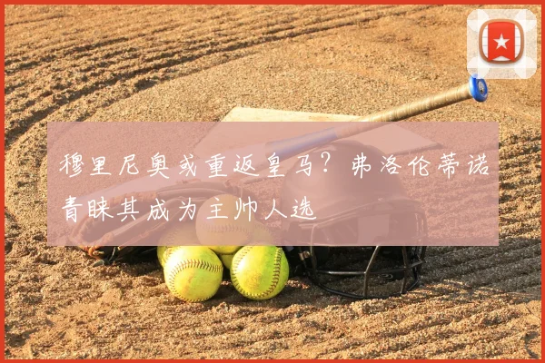 穆里尼奥或重返皇马?弗洛伦蒂诺青睐其成为主帅人选
